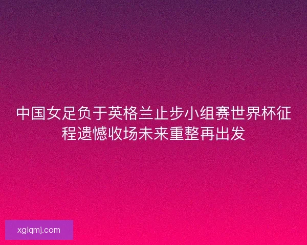 中国女足负于英格兰止步小组赛世界杯征程遗憾收场未来重整再出发