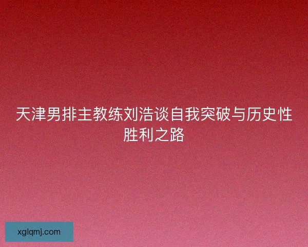 天津男排主教练刘浩谈自我突破与历史性胜利之路