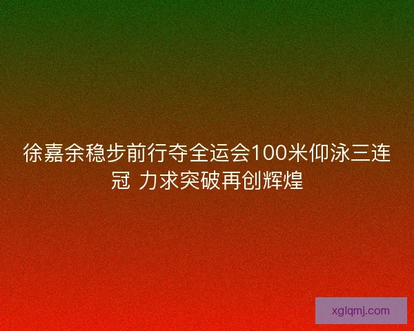 徐嘉余稳步前行夺全运会100米仰泳三连冠 力求突破再创辉煌