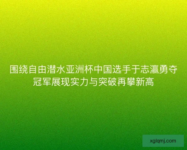 围绕自由潜水亚洲杯中国选手于志瀛勇夺冠军展现实力与突破再攀新高