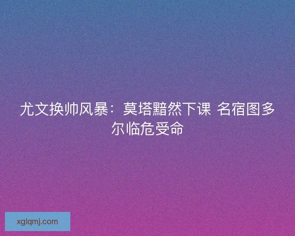 尤文换帅风暴：莫塔黯然下课 名宿图多尔临危受命