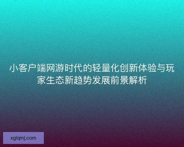 小客户端网游时代的轻量化创新体验与玩家生态新趋势发展前景解析