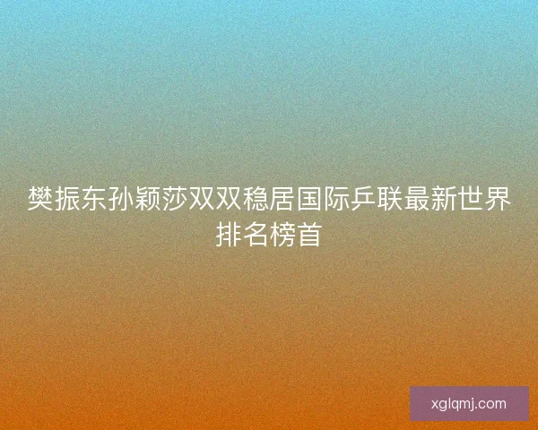 樊振东孙颖莎双双稳居国际乒联最新世界排名榜首
