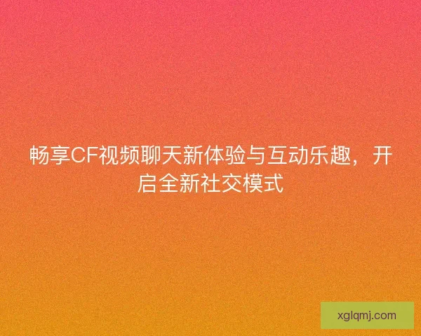 畅享CF视频聊天新体验与互动乐趣,开启全新社交模式 畅享CF视频聊天新体验与互动乐趣,开启全新社交模式