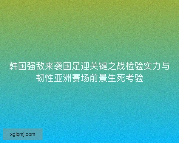 韩国强敌来袭国足迎关键之战检验实力与韧性亚洲赛场前景生死考验