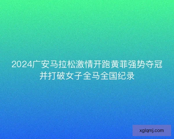 2024广安马拉松激情开跑黄菲强势夺冠并打破女子全马全国纪录