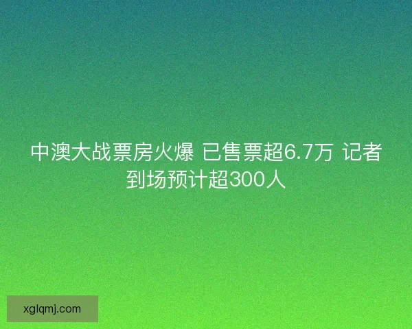 中澳大战票房火爆 已售票超6.7万 记者到场预计超300人 中澳大战票房火爆 已售票超6.7万 记者到场预计超300人