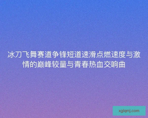 冰刀飞舞赛道争锋短道速滑点燃速度与激情的巅峰较量与青春热血交响曲 冰刀飞舞赛道争锋短道速滑点燃速度与激情的巅峰较量与青春热血交响曲