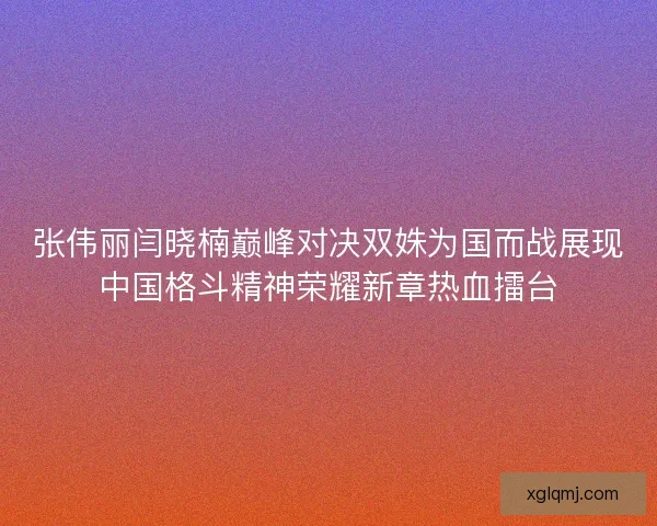 张伟丽闫晓楠巅峰对决双姝为国而战展现中国格斗精神荣耀新章热血擂台 张伟丽闫晓楠巅峰对决双姝为国而战展现中国格斗精神荣耀新章热血擂台