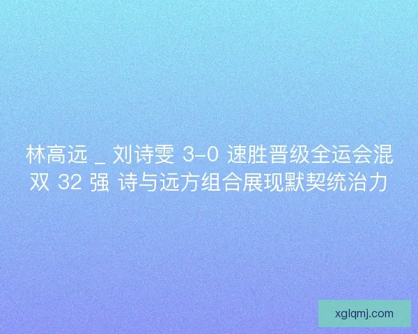 林高远 _ 刘诗雯 3-0 速胜晋级全运会混双 32 强 诗与远方组合展现默契统治力