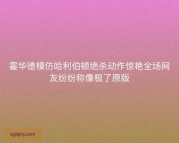 霍华德模仿哈利伯顿绝杀动作惊艳全场网友纷纷称像极了原版