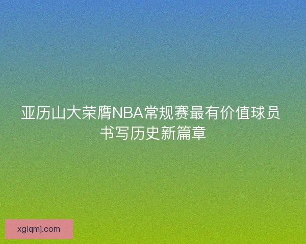 亚历山大荣膺NBA常规赛最有价值球员 书写历史新篇章