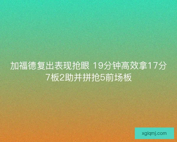 加福德复出表现抢眼 19分钟高效拿17分7板2助并拼抢5前场板 加福德复出表现抢眼 19分钟高效拿17分7板2助并拼抢5前场板