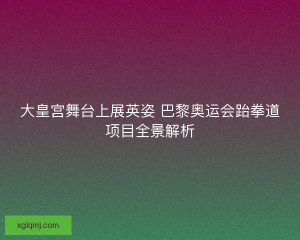 大皇宫舞台上展英姿 巴黎奥运会跆拳道项目全景解析 大皇宫舞台上展英姿 巴黎奥运会跆拳道项目全景解析