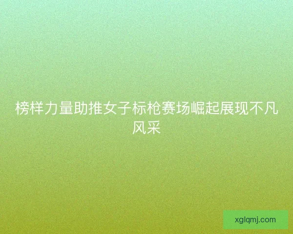 榜样力量助推女子标枪赛场崛起展现不凡风采 榜样力量助推女子标枪赛场崛起展现不凡风采
