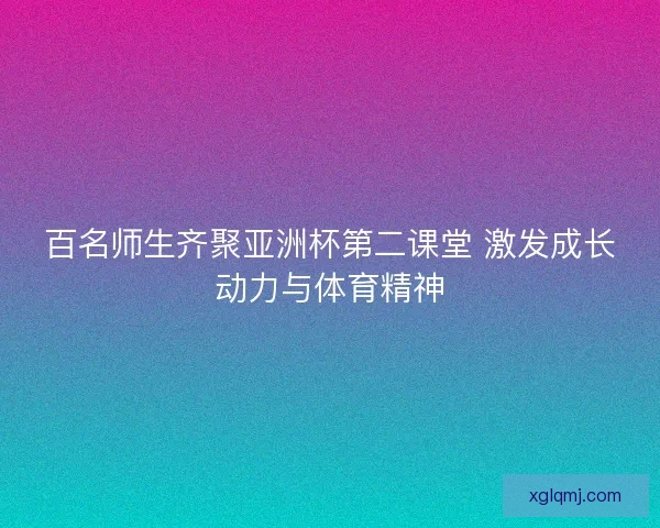 百名师生齐聚亚洲杯第二课堂 激发成长动力与体育精神 百名师生齐聚亚洲杯第二课堂 激发成长动力与体育精神