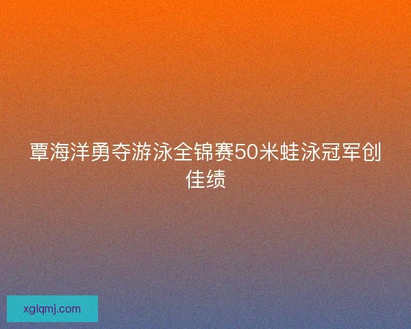 覃海洋勇夺游泳全锦赛50米蛙泳冠军创佳绩