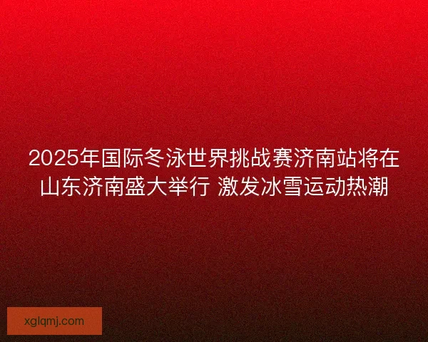 2025年国际冬泳世界挑战赛济南站将在山东济南盛大举行 激发冰雪运动热潮 2025年国际冬泳世界挑战赛济南站将在山东济南盛大举行 激发冰雪运动热潮