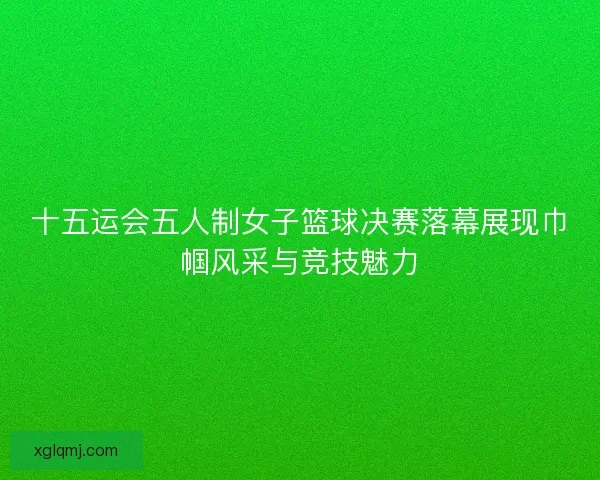 十五运会五人制女子篮球决赛落幕展现巾帼风采与竞技魅力 十五运会五人制女子篮球决赛落幕展现巾帼风采与竞技魅力