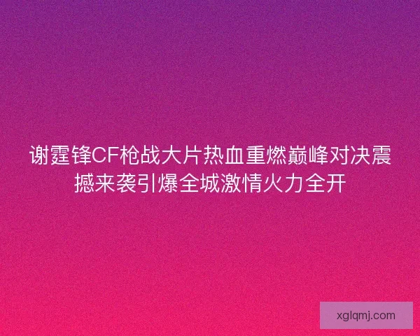 谢霆锋CF枪战大片热血重燃巅峰对决震撼来袭引爆全城激情火力全开 谢霆锋CF枪战大片热血重燃巅峰对决震撼来袭引爆全城激情火力全开