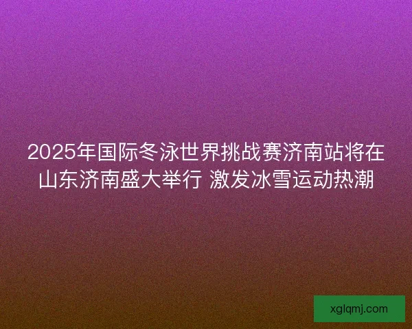 2025年国际冬泳世界挑战赛济南站将在山东济南盛大举行 激发冰雪运动热潮