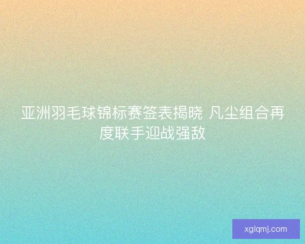 亚洲羽毛球锦标赛签表揭晓 凡尘组合再度联手迎战强敌 亚洲羽毛球锦标赛签表揭晓 凡尘组合再度联手迎战强敌