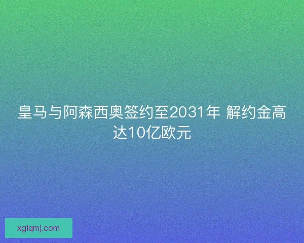 皇马与阿森西奥签约至2031年 解约金高达10亿欧元