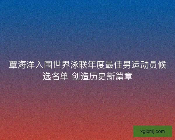 覃海洋入围世界泳联年度最佳男运动员候选名单 创造历史新篇章