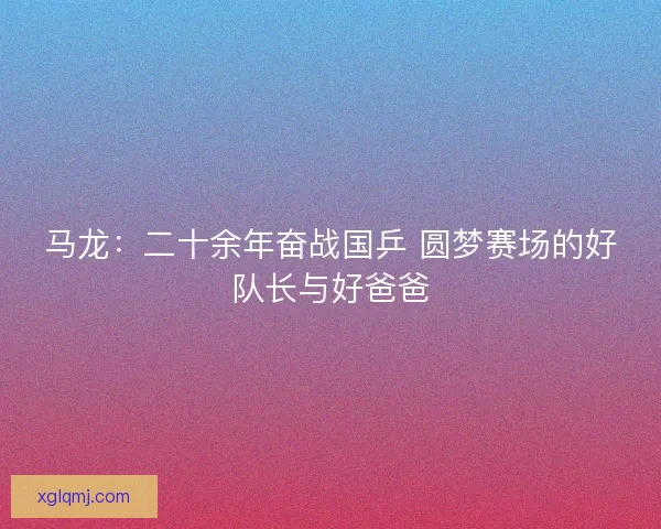 马龙：二十余年奋战国乒 圆梦赛场的好队长与好爸爸
