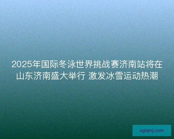 2025年国际冬泳世界挑战赛济南站将在山东济南盛大举行 激发冰雪运动热潮