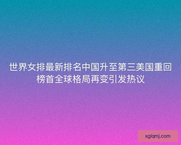 世界女排最新排名中国升至第三美国重回榜首全球格局再变引发热议